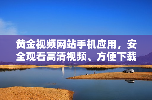 黃金視頻網(wǎng)站手機(jī)應(yīng)用，安全觀看高清視頻、方便下載