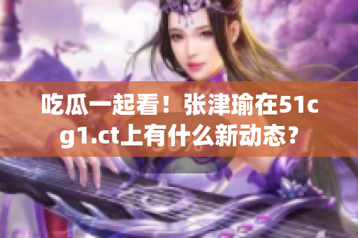 吃瓜一起看！張津瑜在51cg1.ct上有什么新動態(tài)？