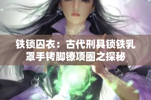 鐵鎖囚衣：古代刑具鎖鐵乳罩手銬腳鐐項圈之探秘