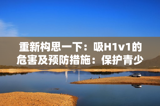 重新構思一下：吸H1v1的危害及預防措施：保護青少年免受電子煙侵害