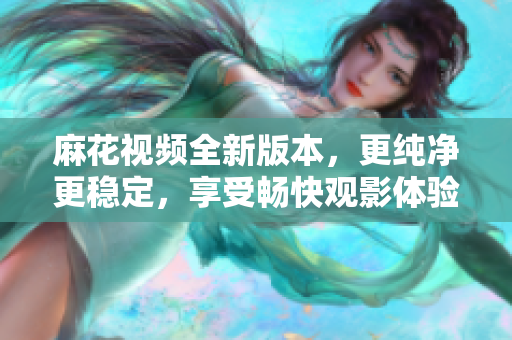 麻花視頻全新版本，更純凈更穩(wěn)定，享受暢快觀影體驗