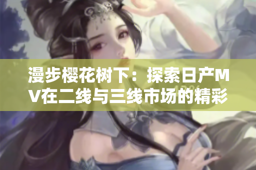 漫步櫻花樹下：探索日產(chǎn)MV在二線與三線市場的精彩表現(xiàn)