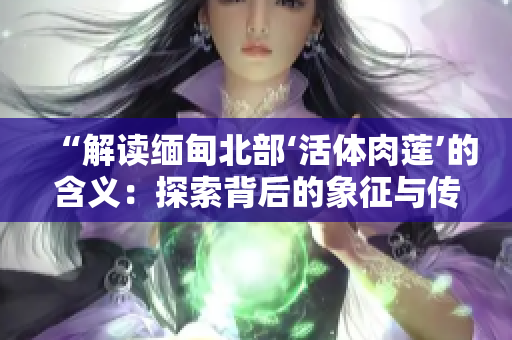 “解讀緬甸北部‘活體肉蓮’的含義：探索背后的象征與傳說”