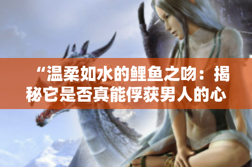 “溫柔如水的鯉魚之吻：揭秘它是否真能俘獲男人的心？”