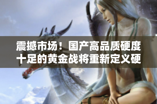 震撼市場！國產高品質硬度十足的黃金戰(zhàn)將重新定義硬核體驗