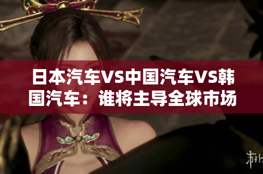 日本汽車VS中國汽車VS韓國汽車：誰將主導(dǎo)全球市場？