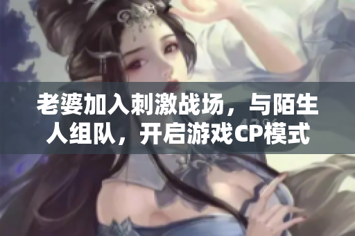 老婆加入刺激戰(zhàn)場，與陌生人組隊，開啟游戲CP模式