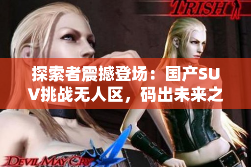 探索者震撼登場：國產(chǎn)SUV挑戰(zhàn)無人區(qū)，碼出未來之路！
