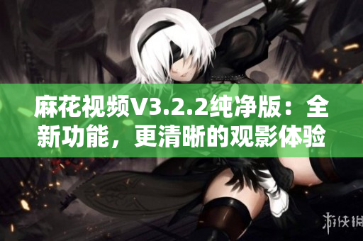 麻花視頻V3.2.2純凈版：全新功能，更清晰的觀影體驗