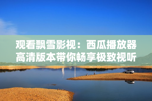 觀看飄雪影視：西瓜播放器高清版本帶你暢享極致視聽盛宴