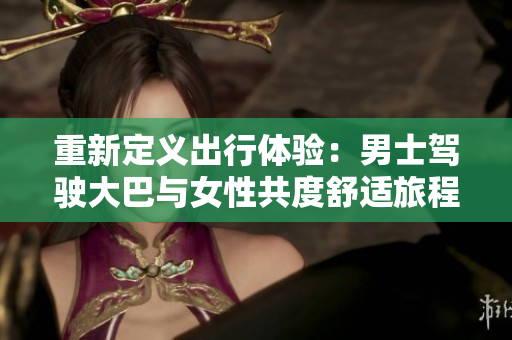 重新定義出行體驗(yàn)：男士駕駛大巴與女性共度舒適旅程的視頻揭秘