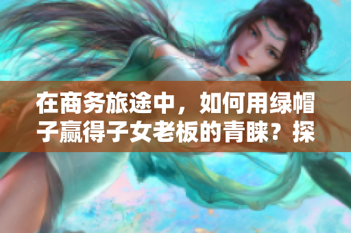在商務(wù)旅途中，如何用綠帽子贏得子女老板的青睞？探討經(jīng)典案例