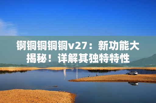 錒銅銅銅銅v27：新功能大揭秘！詳解其獨(dú)特特性