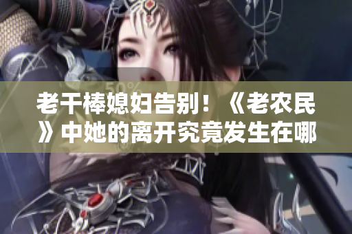 老干棒媳婦告別！《老農(nóng)民》中她的離開(kāi)究竟發(fā)生在哪一集？