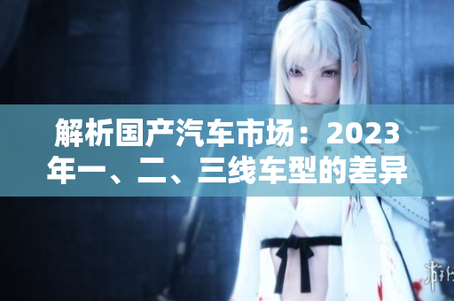 解析國(guó)產(chǎn)汽車(chē)市場(chǎng)：2023年一、二、三線車(chē)型的差異對(duì)比