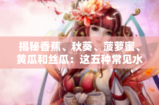 揭秘香蕉、秋葵、菠蘿蜜、黃瓜和絲瓜：這五種常見(jiàn)水果蔬菜有何不同？