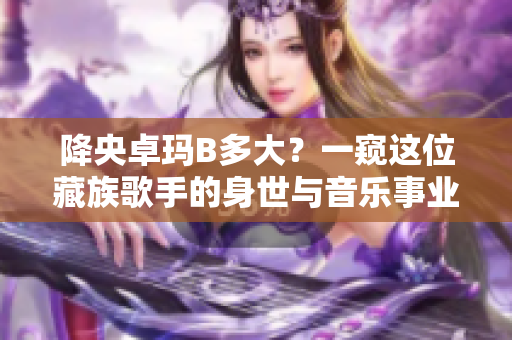 降央卓瑪B多大？一窺這位藏族歌手的身世與音樂事業(yè)