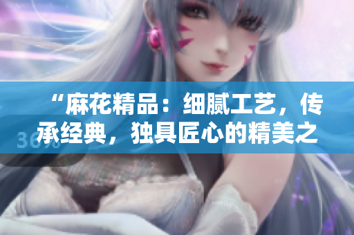 “麻花精品:細(xì)膩工藝,傳承經(jīng)典,獨(dú)具匠心的精美之選” “麻花精品:細(xì)膩工藝,傳承經(jīng)典,獨(dú)具匠心的精美之選”