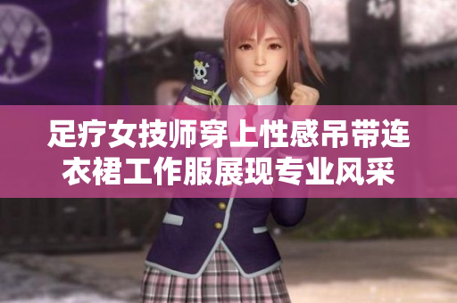 足療女技師穿上性感吊帶連衣裙工作服展現(xiàn)專業(yè)風采 足療女技師穿上性感吊帶連衣裙工作服展現(xiàn)專業(yè)風采
