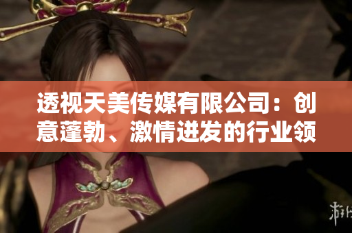 透視天美傳媒有限公司：創(chuàng)意蓬勃、激情迸發(fā)的行業(yè)領導者