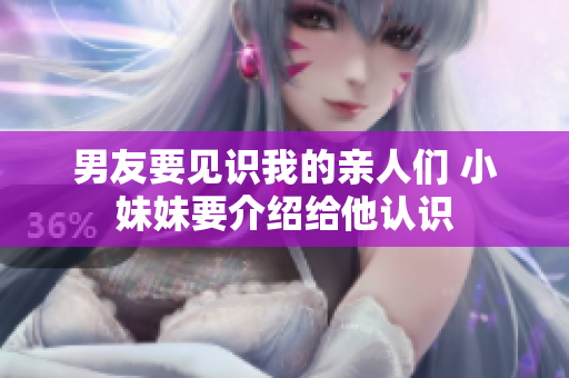 男友要見識我的親人們 小妹妹要介紹給他認(rèn)識 男友要見識我的親人們 小妹妹要介紹給他認(rèn)識
