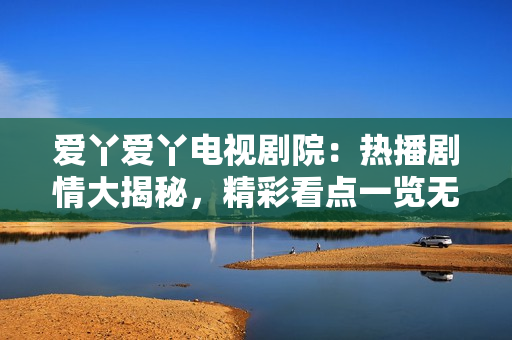 愛丫愛丫電視劇院：熱播劇情大揭秘，精彩看點一覽無余！
