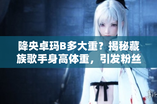 降央卓瑪B多大重？揭秘藏族歌手身高體重，引發(fā)粉絲熱議
