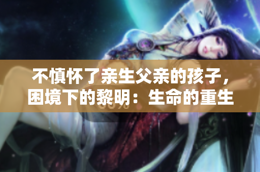 不慎懷了親生父親的孩子，困境下的黎明：生命的重生路徑