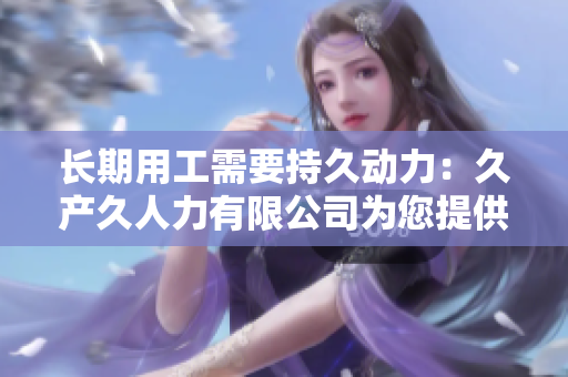 長期用工需要持久動力：久產(chǎn)久人力有限公司為您提供可靠的人力資源解決方案