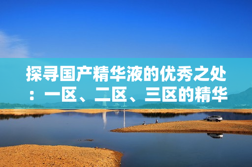 探尋國(guó)產(chǎn)精華液的優(yōu)秀之處：一區(qū)、二區(qū)、三區(qū)的精華液品牌概覽