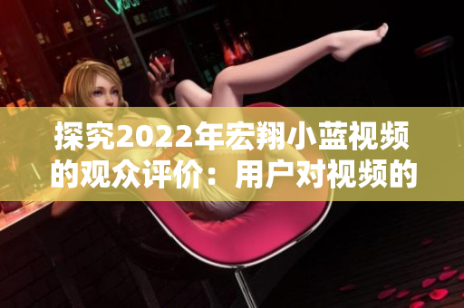 探究2022年宏翔小藍(lán)視頻的觀眾評價：用戶對視頻的反饋如何？