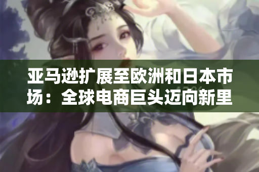 亞馬遜擴展至歐洲和日本市場：全球電商巨頭邁向新里程碑