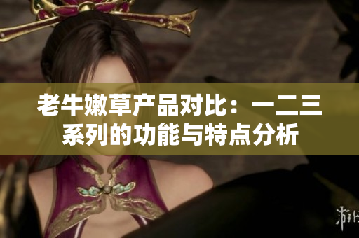 老牛嫩草產(chǎn)品對(duì)比：一二三系列的功能與特點(diǎn)分析
