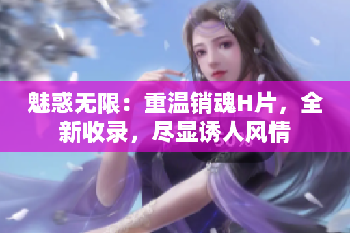 魅惑無限：重溫銷魂H片，全新收錄，盡顯誘人風(fēng)情