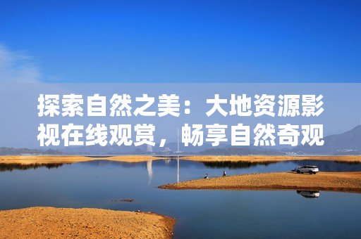 探索自然之美：大地資源影視在線觀賞，暢享自然奇觀與人文景觀