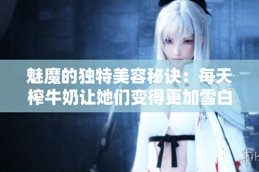 魅魔的獨(dú)特美容秘訣：每天榨牛奶讓她們變得更加雪白嗎？