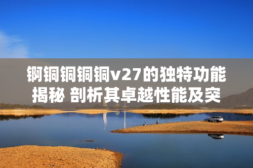 錒銅銅銅銅v27的獨特功能揭秘 剖析其卓越性能及突出特點