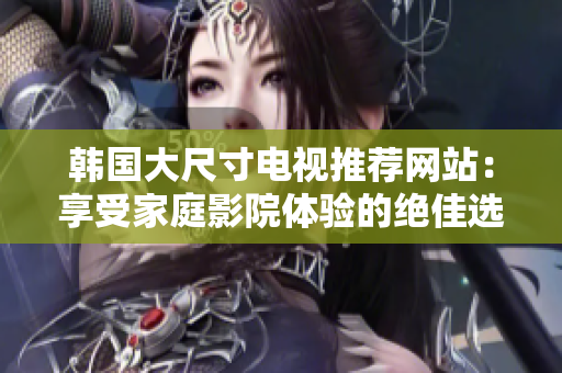 韓國大尺寸電視推薦網(wǎng)站：享受家庭影院體驗的絕佳選擇