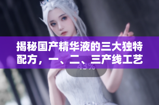 揭秘國產(chǎn)精華液的三大獨(dú)特配方，一、二、三產(chǎn)線工藝精華揭秘！