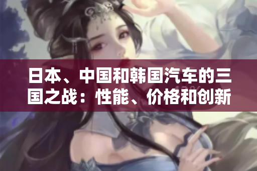 日本、中國和韓國汽車的三國之戰(zhàn)：性能、價格和創(chuàng)新的比較