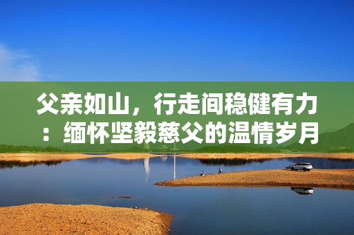 父親如山，行走間穩(wěn)健有力：緬懷堅毅慈父的溫情歲月
