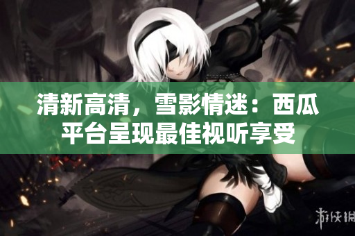 清新高清，雪影情迷：西瓜平臺呈現(xiàn)最佳視聽享受