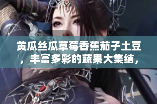 黃瓜絲瓜草莓香蕉茄子土豆，豐富多彩的蔬果大集結(jié)，引爆味蕾的多元美食盛宴