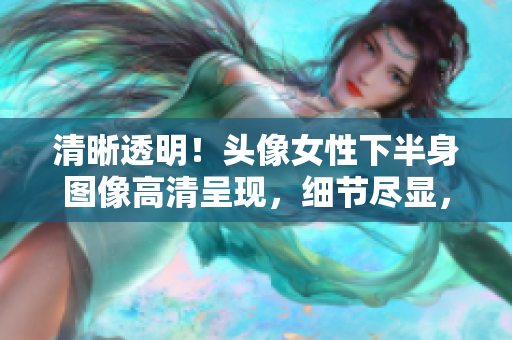 清晰透明！頭像女性下半身圖像高清呈現(xiàn)，細節(jié)盡顯，展現(xiàn)完美曲線