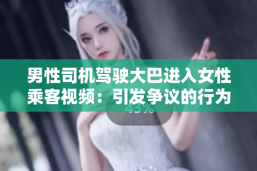 男性司機(jī)駕駛大巴進(jìn)入女性乘客視頻：引發(fā)爭(zhēng)議的行為曝光