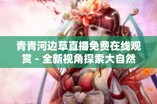 青青河邊草直播免費(fèi)在線觀賞 - 全新視角探索大自然