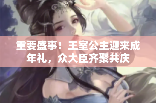 重要盛事！王室公主迎來(lái)成年禮，眾大臣齊聚共慶