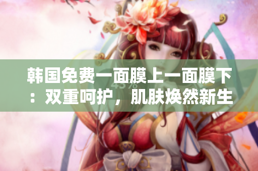 韓國(guó)免費(fèi)一面膜上一面膜下：雙重呵護(hù)，肌膚煥然新生