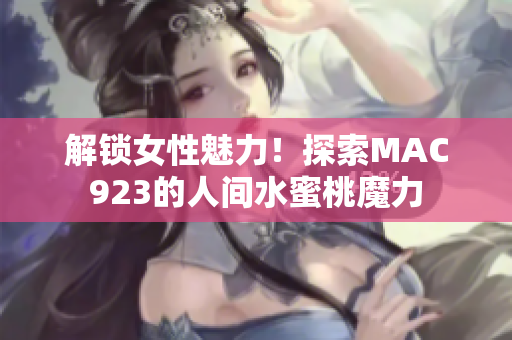 解鎖女性魅力！探索MAC923的人間水蜜桃魔力