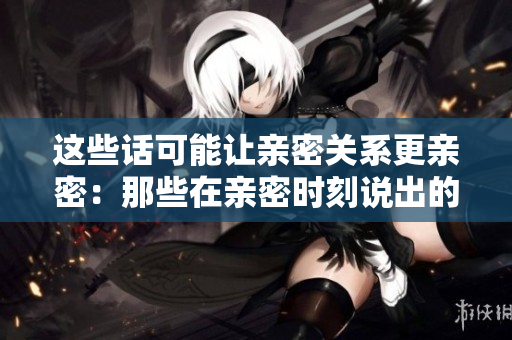 這些話可能讓親密關(guān)系更親密：那些在親密時刻說出的令人心動的甜言蜜語